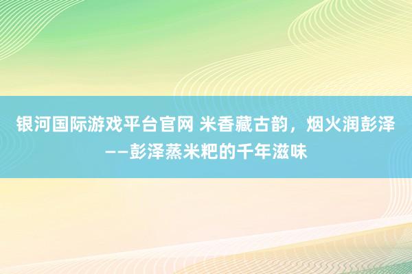 银河国际游戏平台官网 米香藏古韵，烟火润彭泽——彭泽蒸米粑的千年滋味