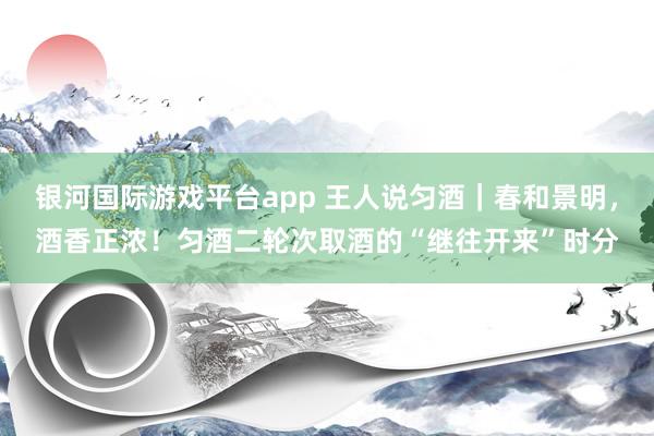 银河国际游戏平台app 王人说匀酒｜春和景明，酒香正浓！匀酒二轮次取酒的“继往开来”时分