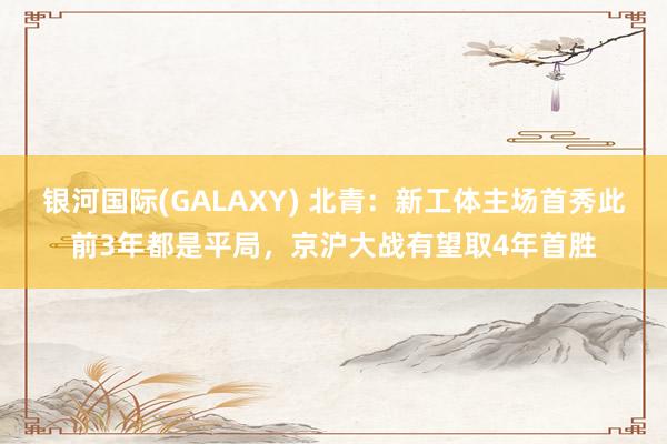 银河国际(GALAXY) 北青：新工体主场首秀此前3年都是平局，京沪大战有望取4年首胜
