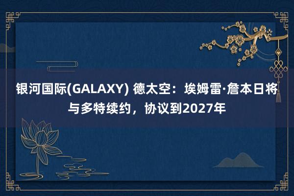 银河国际(GALAXY) 德太空：埃姆雷·詹本日将与多特续约，协议到2027年