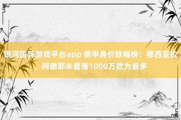 银河国际游戏平台app 德甲身价跌幅榜：穆西亚拉、阿德耶米着落1000万欧为最多