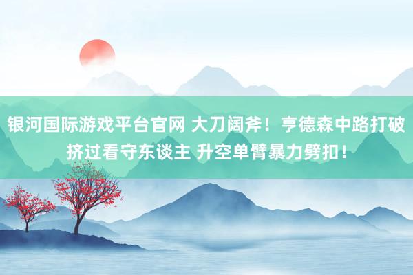 银河国际游戏平台官网 大刀阔斧！亨德森中路打破挤过看守东谈主 升空单臂暴力劈扣！