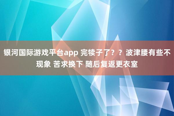 银河国际游戏平台app 完犊子了？？波津腰有些不现象 苦求换下 随后复返更衣室