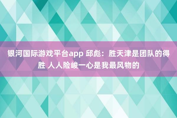 银河国际游戏平台app 邱彪：胜天津是团队的得胜 人人险峻一心是我最风物的