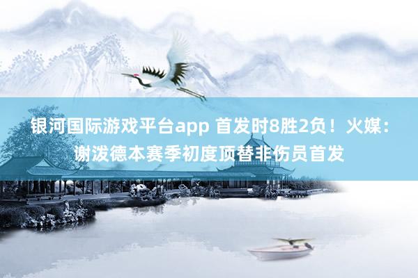 银河国际游戏平台app 首发时8胜2负！火媒：谢泼德本赛季初度顶替非伤员首发