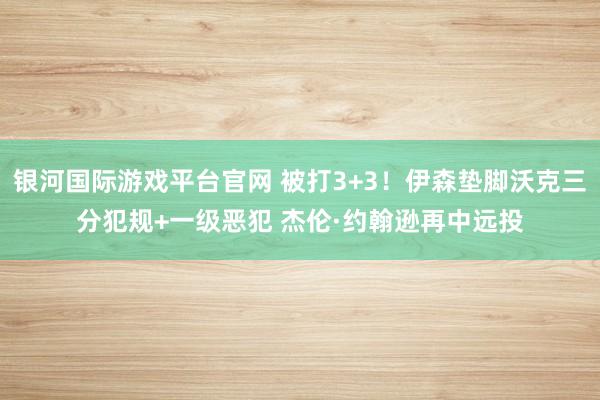 银河国际游戏平台官网 被打3+3！伊森垫脚沃克三分犯规+一级恶犯 杰伦·约翰逊再中远投