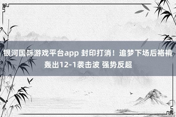 银河国际游戏平台app 封印打消！追梦下场后袼褙轰出12-1袭击波 强势反超