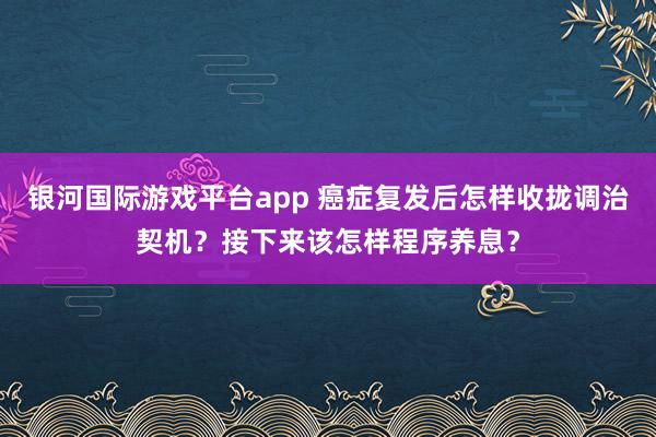 银河国际游戏平台app 癌症复发后怎样收拢调治契机？接下来该怎样程序养息？