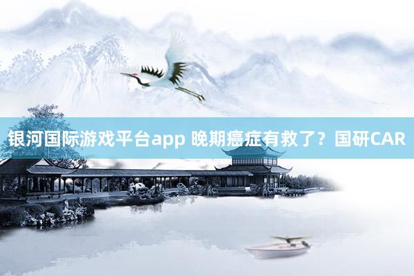 银河国际游戏平台app 晚期癌症有救了？国研CAR
