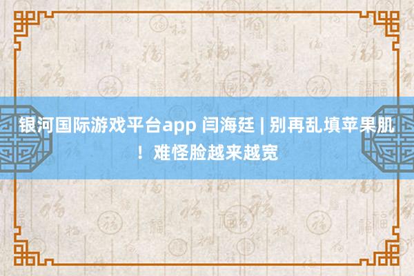 银河国际游戏平台app 闫海廷 | 别再乱填苹果肌！难怪脸越来越宽