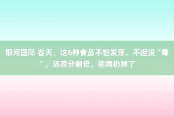银河国际 春天，这6种食品不怕发芽，不但没“毒”，还养分翻倍，别再扔掉了