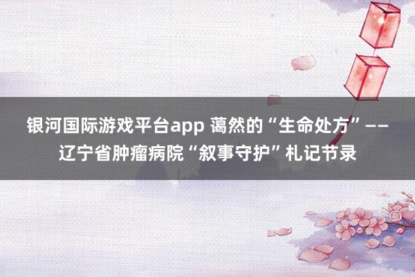 银河国际游戏平台app 蔼然的“生命处方”——辽宁省肿瘤病院“叙事守护”札记节录
