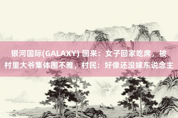 银河国际(GALAXY) 回来：女子回家吃席，被村里大爷集体围不雅，村民：好像还没嫁东说念主