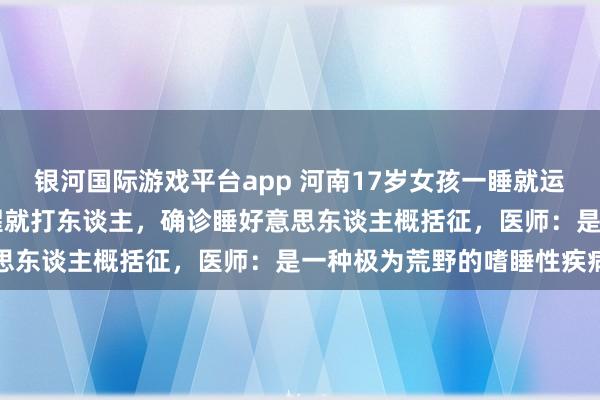 银河国际游戏平台app 河南17岁女孩一睡就运动睡10天不裸露，被唤醒就打东谈主，确诊睡好意思东谈主概括征，医师：是一种极为荒野的嗜睡性疾病
