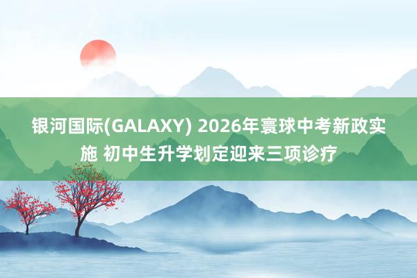 银河国际(GALAXY) 2026年寰球中考新政实施 初中生升学划定迎来三项诊疗