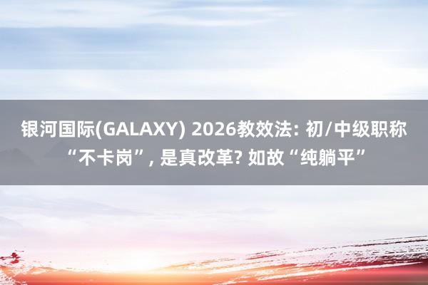 银河国际(GALAXY) 2026教效法: 初/中级职称“不卡岗”， 是真改革? 如故“纯躺平”