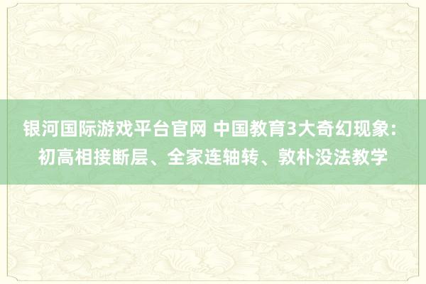银河国际游戏平台官网 中国教育3大奇幻现象: 初高相接断层、全家连轴转、敦朴没法教学