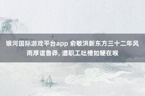 银河国际游戏平台app 俞敏洪新东方三十二年风雨厚谊鲁莽， 遭职工吐槽如鲠在喉