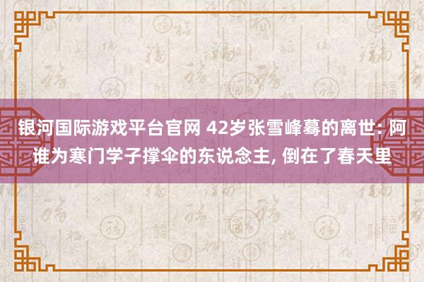 银河国际游戏平台官网 42岁张雪峰蓦的离世: 阿谁为寒门学子撑伞的东说念主, 倒在了春天里