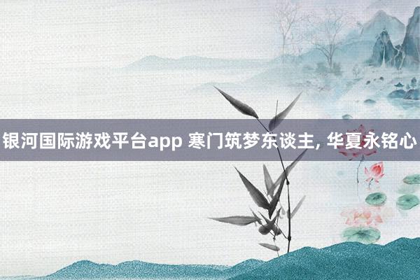 银河国际游戏平台app 寒门筑梦东谈主， 华夏永铭心