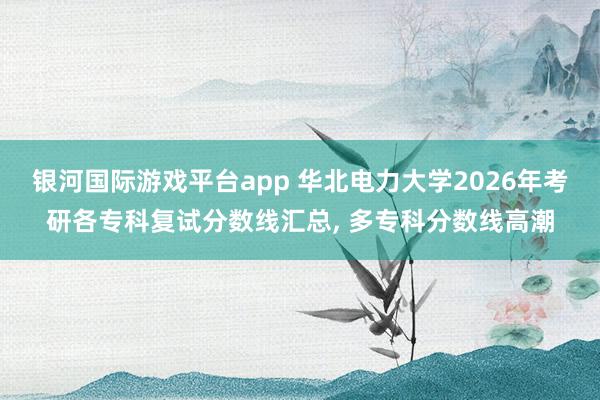 银河国际游戏平台app 华北电力大学2026年考研各专科复试分数线汇总， 多专科分数线高潮