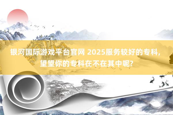 银河国际游戏平台官网 2025服务较好的专科， 望望你的专科在不在其中呢?
