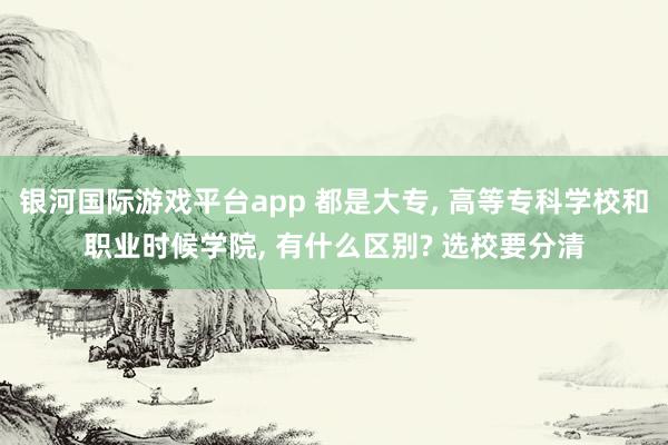 银河国际游戏平台app 都是大专， 高等专科学校和职业时候学院， 有什么区别? 选校要分清