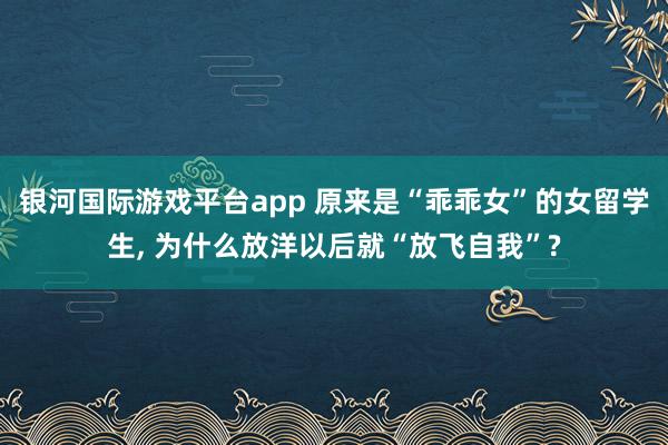银河国际游戏平台app 原来是“乖乖女”的女留学生, 为什么放洋以后就“放飞自我”?