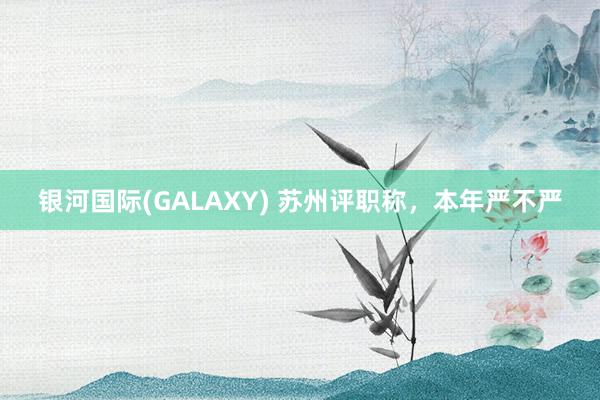 银河国际(GALAXY) 苏州评职称，本年严不严