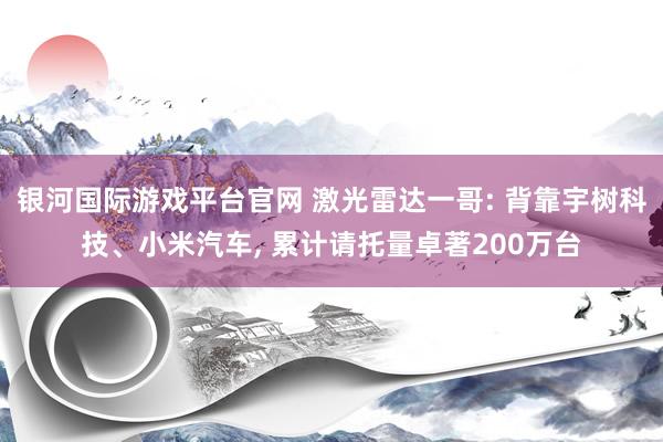 银河国际游戏平台官网 激光雷达一哥: 背靠宇树科技、小米汽车， 累计请托量卓著200万台