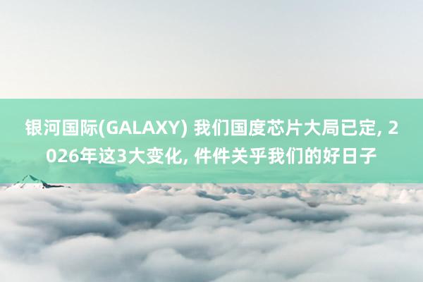 银河国际(GALAXY) 我们国度芯片大局已定， 2026年这3大变化， 件件关乎我们的好日子