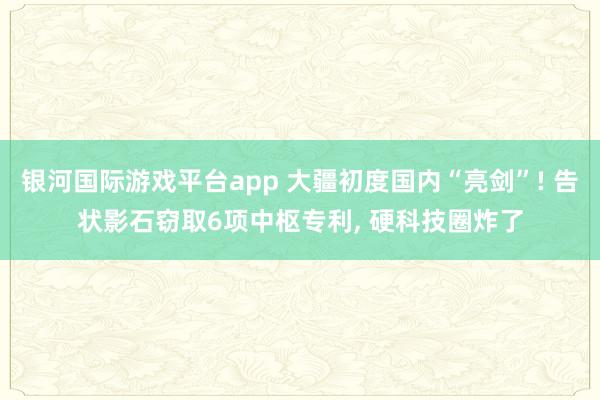 银河国际游戏平台app 大疆初度国内“亮剑”! 告状影石窃取6项中枢专利, 硬科技圈炸了