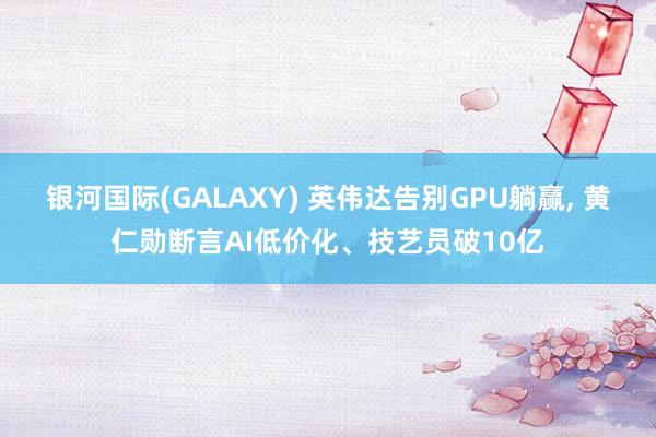 银河国际(GALAXY) 英伟达告别GPU躺赢, 黄仁勋断言AI低价化、技艺员破10亿