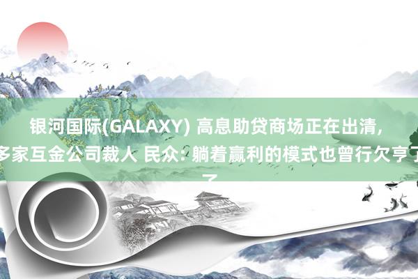 银河国际(GALAXY) 高息助贷商场正在出清, 多家互金公司裁人 民众: 躺着赢利的模式也曾行欠亨了