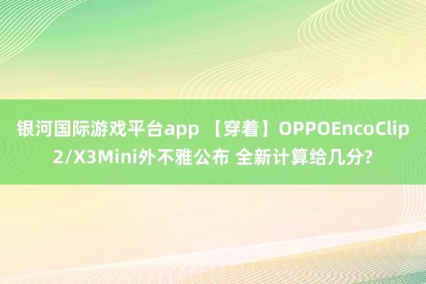 银河国际游戏平台app 【穿着】OPPOEncoClip2/X3Mini外不雅公布 全新计算给几分?