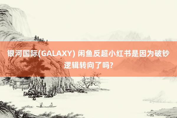 银河国际(GALAXY) 闲鱼反超小红书是因为破钞逻辑转向了吗?
