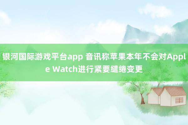 银河国际游戏平台app 音讯称苹果本年不会对Apple Watch进行紧要缱绻变更
