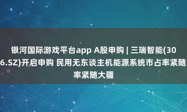 银河国际游戏平台app A股申购 | 三瑞智能(301696.SZ)开启申购 民用无东谈主机能源系统市占率紧随大疆