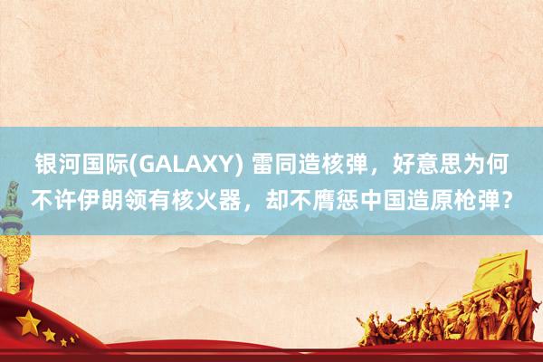 银河国际(GALAXY) 雷同造核弹，好意思为何不许伊朗领有核火器，却不膺惩中国造原枪弹？
