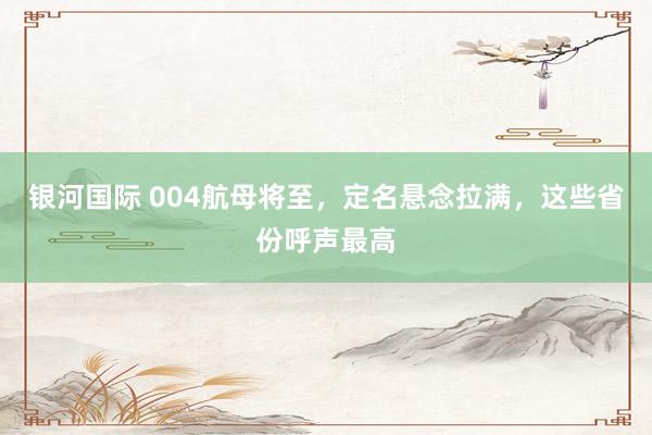 银河国际 004航母将至，定名悬念拉满，这些省份呼声最高