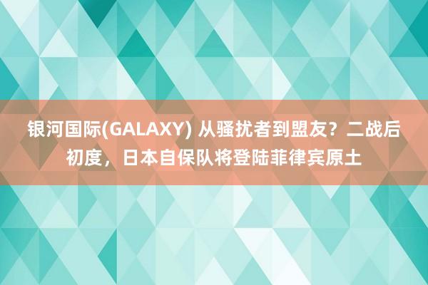 银河国际(GALAXY) 从骚扰者到盟友？二战后初度，日本自保队将登陆菲律宾原土