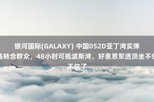 银河国际(GALAXY) 中国052D亚丁湾实弹演练转念群众，48小时可抵波斯湾，好意思军透顶坐不住了