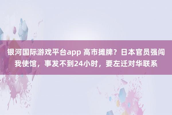 银河国际游戏平台app 高市摊牌？日本官员强闯我使馆，事发不到24小时，要左迁对华联系