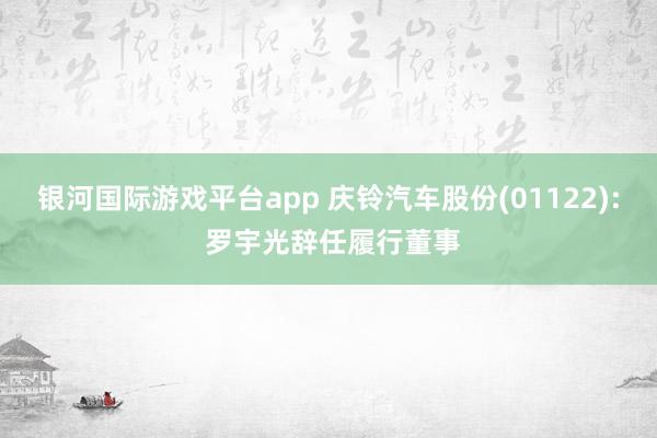 银河国际游戏平台app 庆铃汽车股份(01122): 罗宇光辞任履行董事
