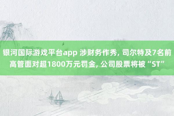 银河国际游戏平台app 涉财务作秀, 司尔特及7名前高管面对超1800万元罚金, 公司股票将被“ST”
