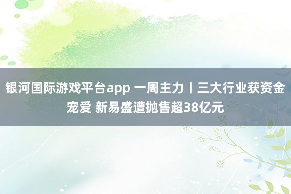 银河国际游戏平台app 一周主力丨三大行业获资金宠爱 新易盛遭抛售超38亿元