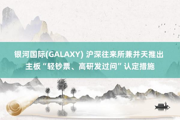 银河国际(GALAXY) 沪深往来所兼并天推出 主板“轻钞票、高研发过问”认定措施