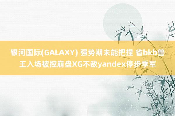 银河国际(GALAXY) 强势期未能把捏 省bkb兽王入场被控崩盘XG不敌yandex停步季军