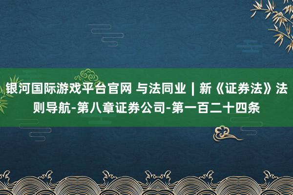 银河国际游戏平台官网 与法同业∣新《证券法》法则导航-第八章证券公司-第一百二十四条
