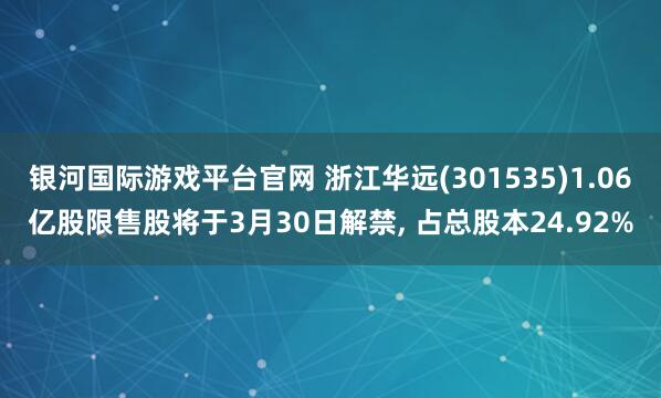 银河国际游戏平台官网 浙江华远(301535)1.06亿股限售股将于3月30日解禁, 占总股本24.92%